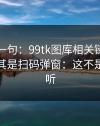 真心劝一句：99tk图库相关链接别乱点，尤其是扫码弹窗：这不是危言耸听