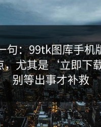 真心劝一句：99tk图库手机版相关链接别乱点，尤其是‘立即下载’按钮：别等出事才补救