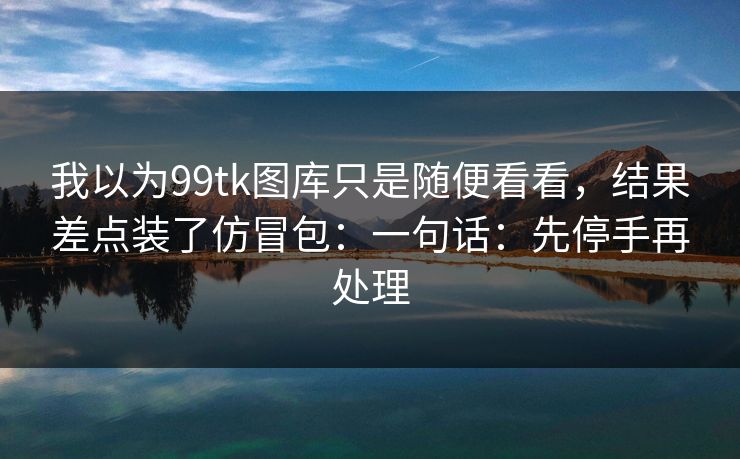 我以为99tk图库只是随便看看,结果差点装了仿冒包:一句话:先停手再处理 我以为99tk图库只是随便看看,结果差点装了仿冒包:一句话:先停手再处理