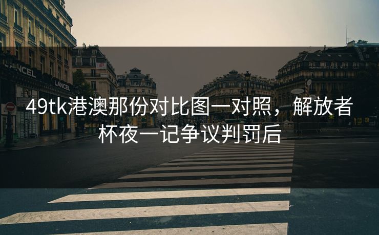 49tk港澳那份对比图一对照，解放者杯夜一记争议判罚后