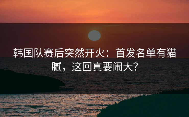 韩国队赛后突然开火：首发名单有猫腻，这回真要闹大？