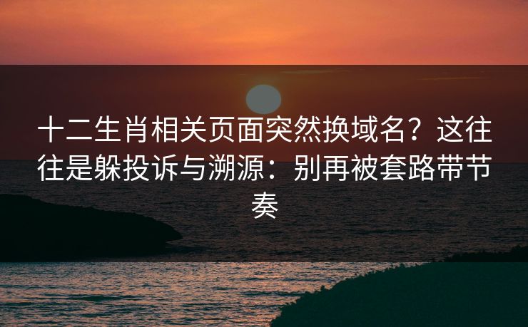 十二生肖相关页面突然换域名？这往往是躲投诉与溯源：别再被套路带节奏