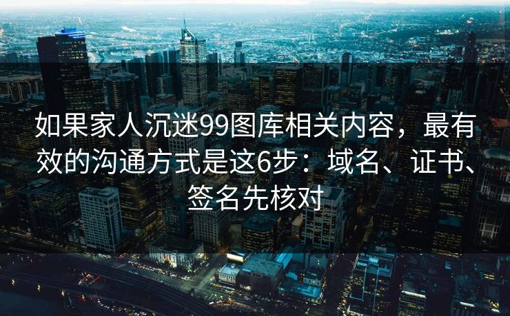 如果家人沉迷99图库相关内容，最有效的沟通方式是这6步：域名、证书、签名先核对