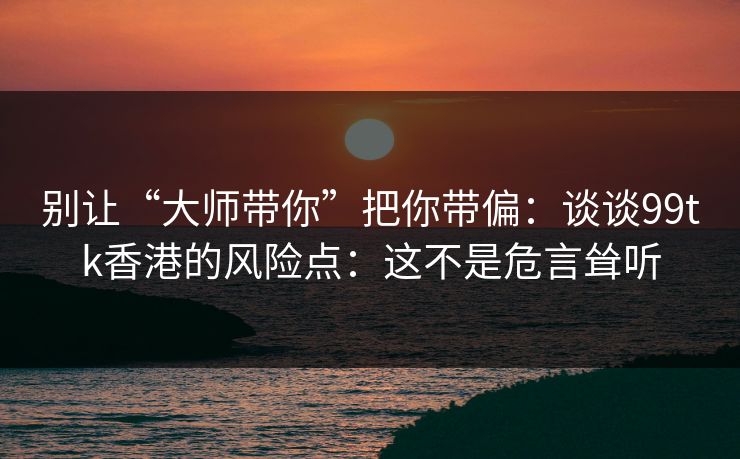 别让“大师带你”把你带偏：谈谈99tk香港的风险点：这不是危言耸听