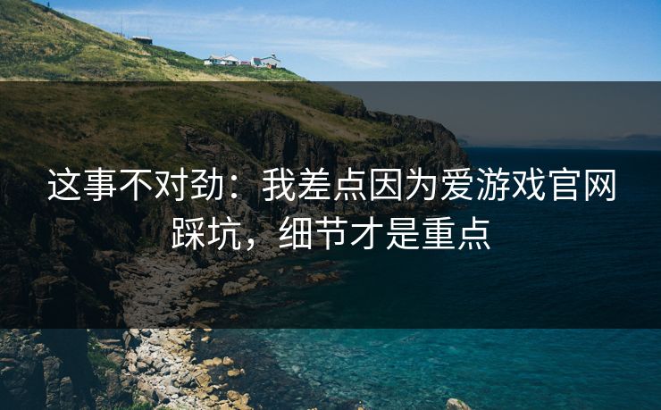 这事不对劲：我差点因为爱游戏官网踩坑，细节才是重点