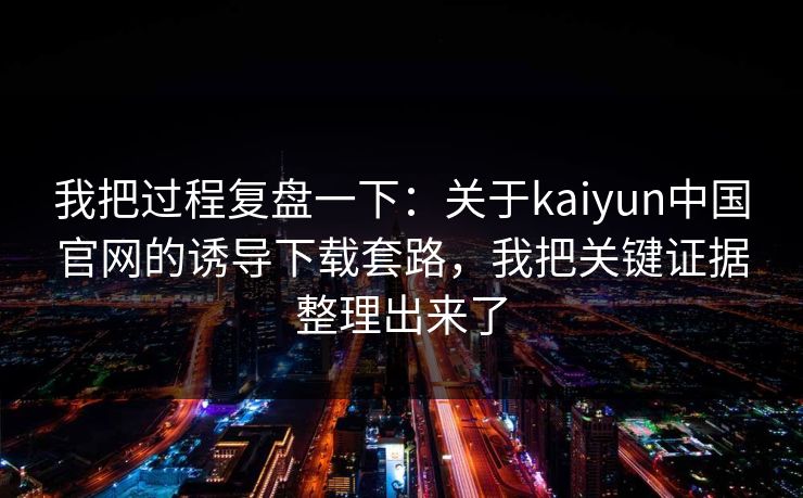 我把过程复盘一下:关于kaiyun中国官网的诱导下载套路,我把关键证据整理出来了 我把过程复盘一下:关于kaiyun中国官网的诱导下载套路,我把关键证据整理出来了