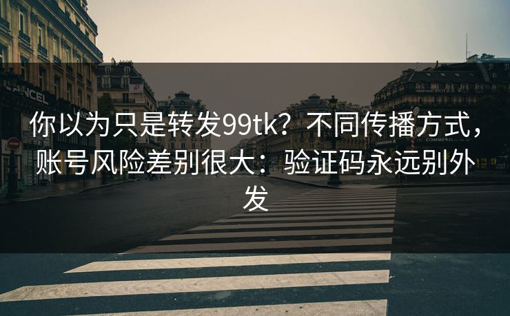 你以为只是转发99tk？不同传播方式，账号风险差别很大：验证码永远别外发