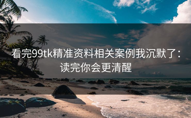 看完99tk精准资料相关案例我沉默了：读完你会更清醒