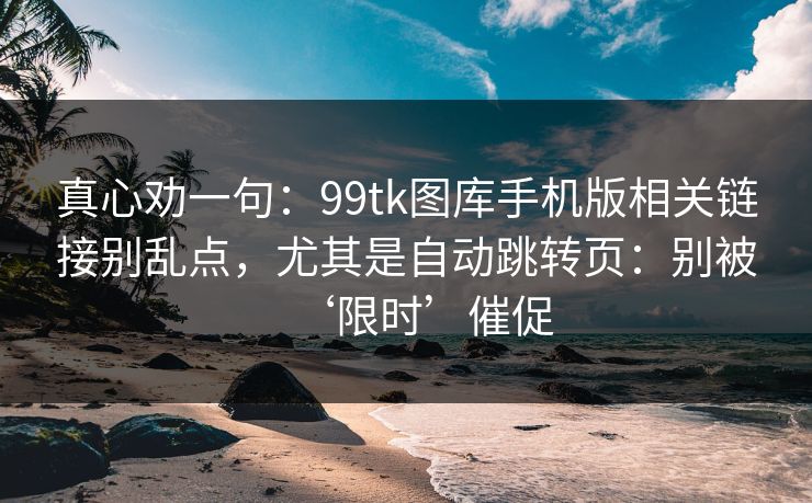 真心劝一句:99tk图库手机版相关链接别乱点,尤其是自动跳转页:别被‘限时’催促 真心劝一句:99tk图库手机版相关链接别乱点,尤其是自动跳转页:别被‘限时’催促