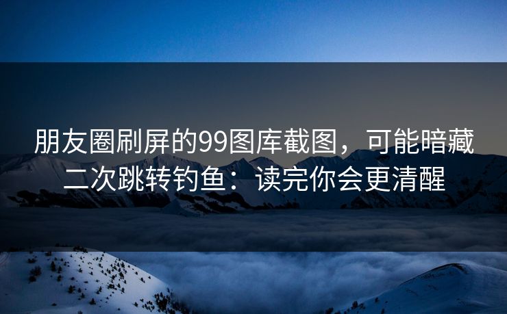 朋友圈刷屏的99图库截图，可能暗藏二次跳转钓鱼：读完你会更清醒