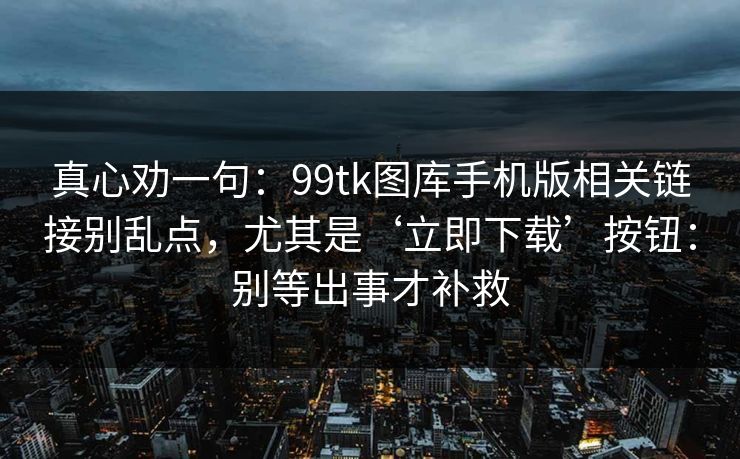 真心劝一句：99tk图库手机版相关链接别乱点，尤其是‘立即下载’按钮：别等出事才补救