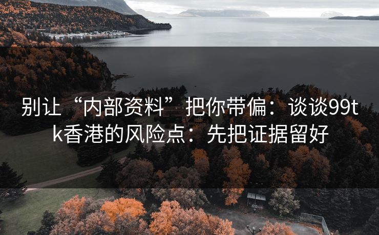 别让“内部资料”把你带偏：谈谈99tk香港的风险点：先把证据留好