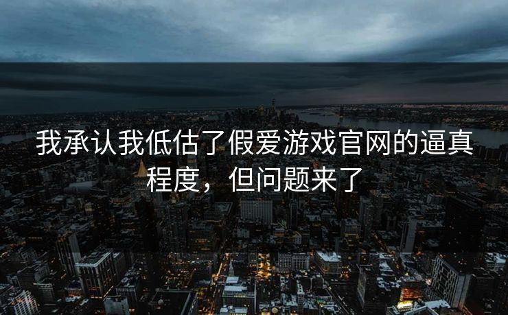我承认我低估了假爱游戏官网的逼真程度，但问题来了